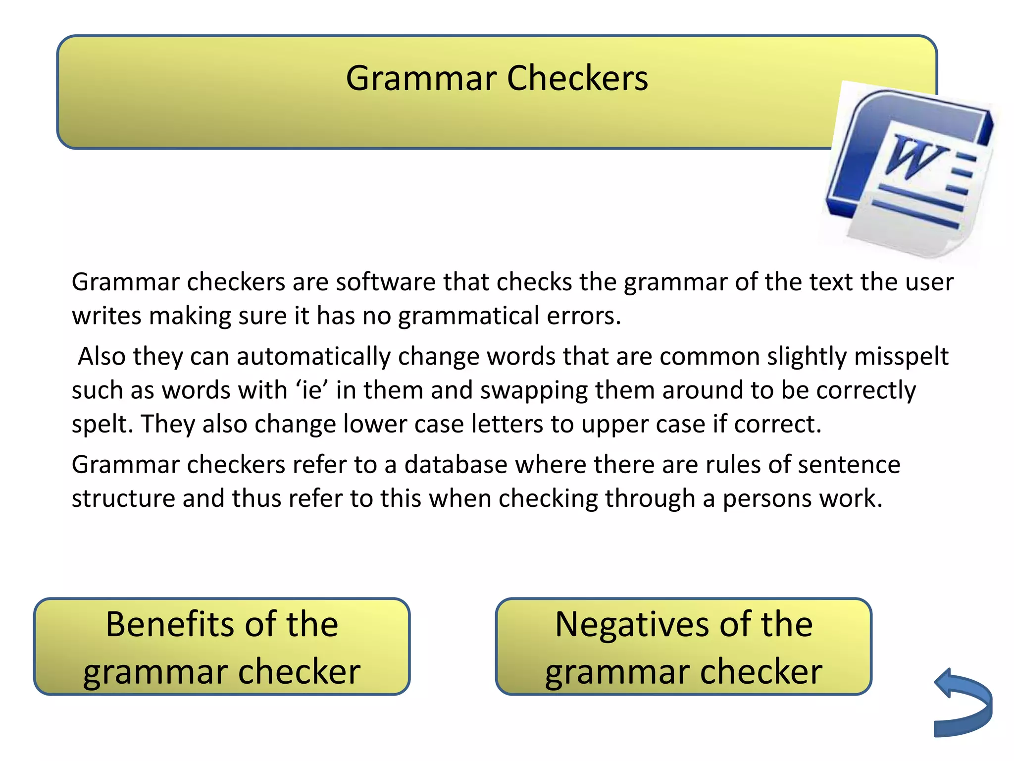 Grammar Checkers
                       Authenticity

Grammar checkers are software that checks the grammar of the text the user
writes making sure it has no grammatical errors.
 Also they can automatically change words that are common slightly misspelt
such as words with ‘ie’ in them and swapping them around to be correctly
spelt. They also change lower case letters to upper case if correct.
Grammar checkers refer to a database where there are rules of sentence
structure and thus refer to this when checking through a persons work.



 Benefits of the                         Negatives of the
grammar checker                         grammar checker
 