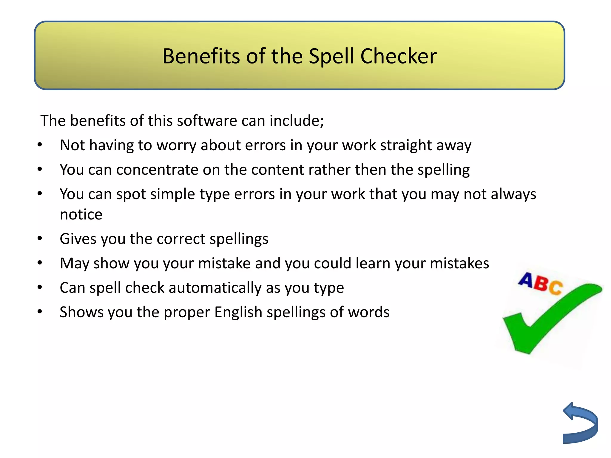 Authenticity
                 Benefits of the Spell Checker

 The benefits of this software can include;
• Not having to worry about errors in your work straight away
• You can concentrate on the content rather then the spelling
• You can spot simple type errors in your work that you may not always
   notice
• Gives you the correct spellings
• May show you your mistake and you could learn your mistakes
• Can spell check automatically as you type
• Shows you the proper English spellings of words
 