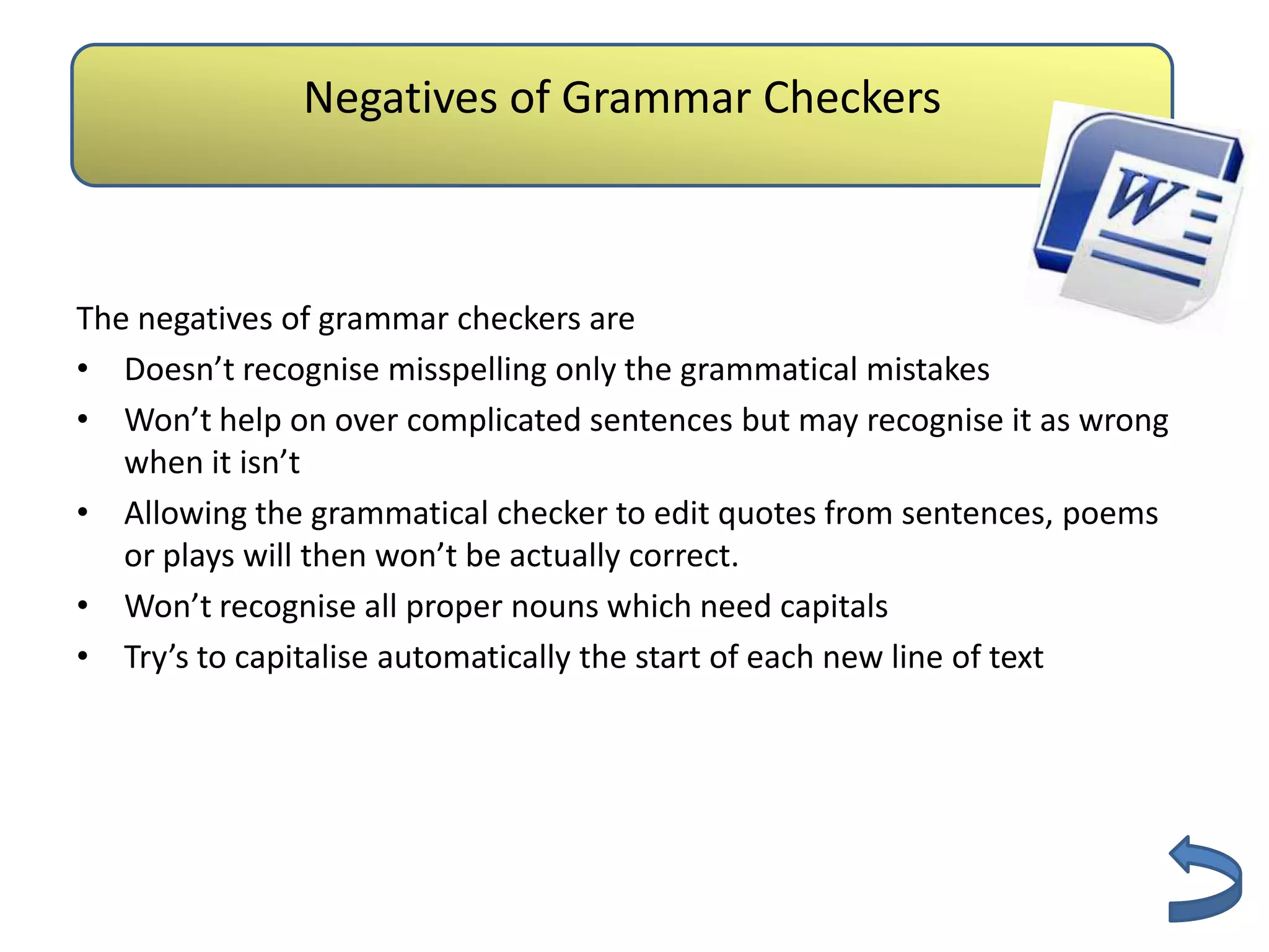 Negatives of Grammar Checkers
                        Authenticity

The negatives of grammar checkers are
• Doesn’t recognise misspelling only the grammatical mistakes
• Won’t help on over complicated sentences but may recognise it as wrong
   when it isn’t
• Allowing the grammatical checker to edit quotes from sentences, poems
   or plays will then won’t be actually correct.
• Won’t recognise all proper nouns which need capitals
• Try’s to capitalise automatically the start of each new line of text
 