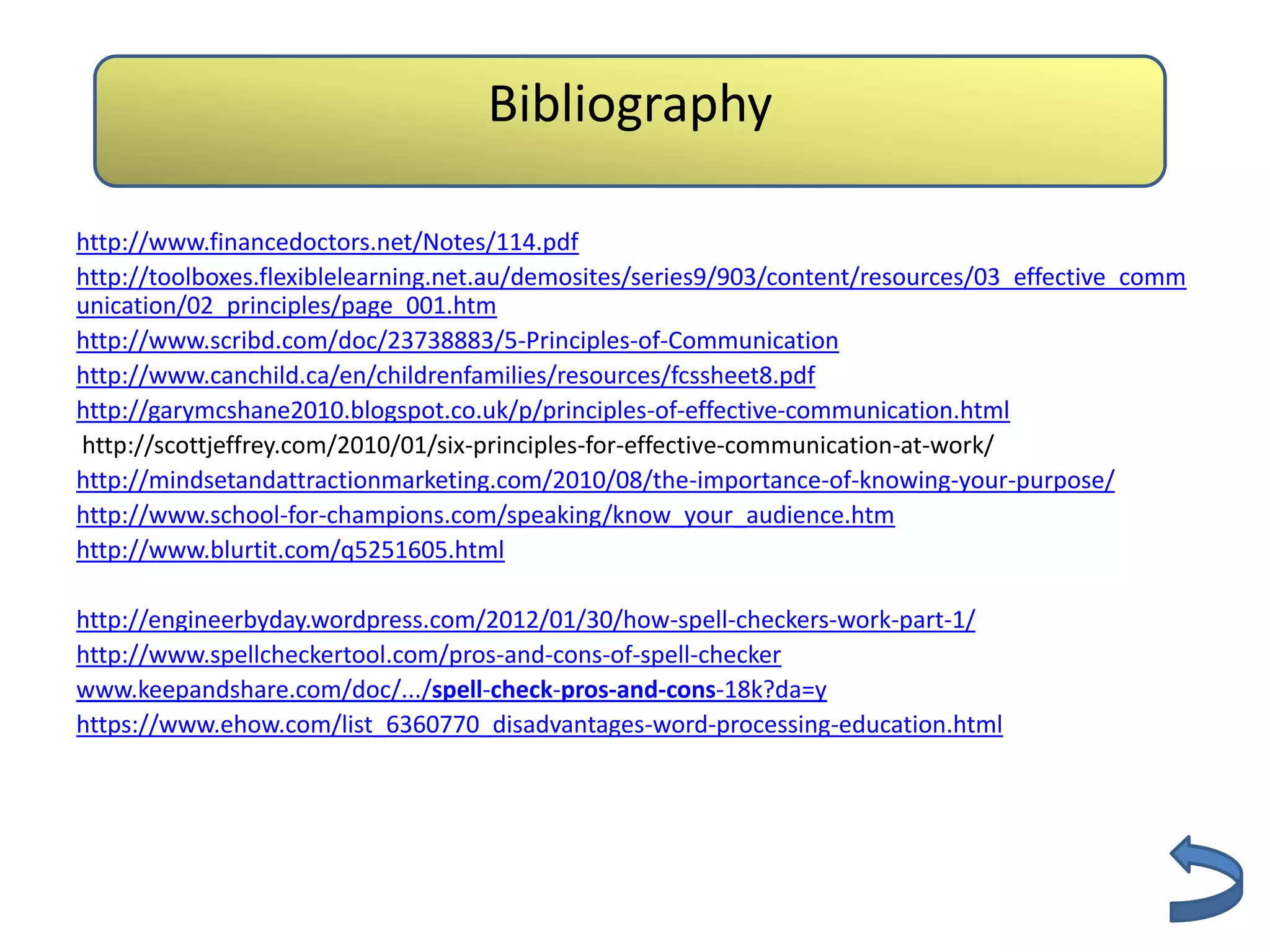 Bibliography

http://www.financedoctors.net/Notes/114.pdf
http://toolboxes.flexiblelearning.net.au/demosites/series9/903/content/resources/03_effective_comm
unication/02_principles/page_001.htm
http://www.scribd.com/doc/23738883/5-Principles-of-Communication
http://www.canchild.ca/en/childrenfamilies/resources/fcssheet8.pdf
http://garymcshane2010.blogspot.co.uk/p/principles-of-effective-communication.html
http://scottjeffrey.com/2010/01/six-principles-for-effective-communication-at-work/
http://mindsetandattractionmarketing.com/2010/08/the-importance-of-knowing-your-purpose/
http://www.school-for-champions.com/speaking/know_your_audience.htm
http://www.blurtit.com/q5251605.html

http://engineerbyday.wordpress.com/2012/01/30/how-spell-checkers-work-part-1/
http://www.spellcheckertool.com/pros-and-cons-of-spell-checker
www.keepandshare.com/doc/.../spell-check-pros-and-cons-18k?da=y
https://www.ehow.com/list_6360770_disadvantages-word-processing-education.html
 