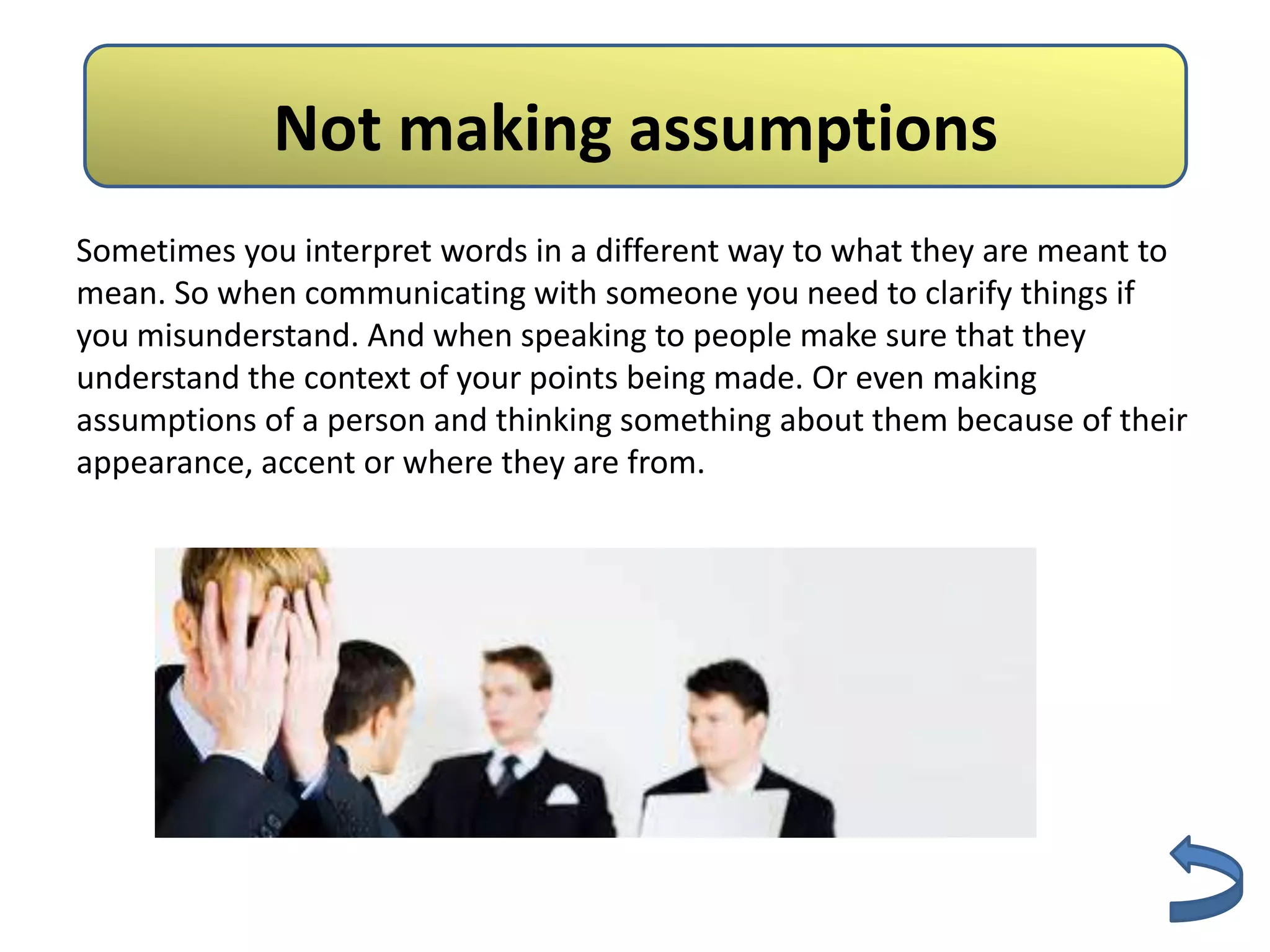 NotNo Assumptions
                making assumptions
Sometimes you interpret words in a different way to what they are meant to
mean. So when communicating with someone you need to clarify things if
you misunderstand. And when speaking to people make sure that they
understand the context of your points being made. Or even making
assumptions of a person and thinking something about them because of their
appearance, accent or where they are from.
 