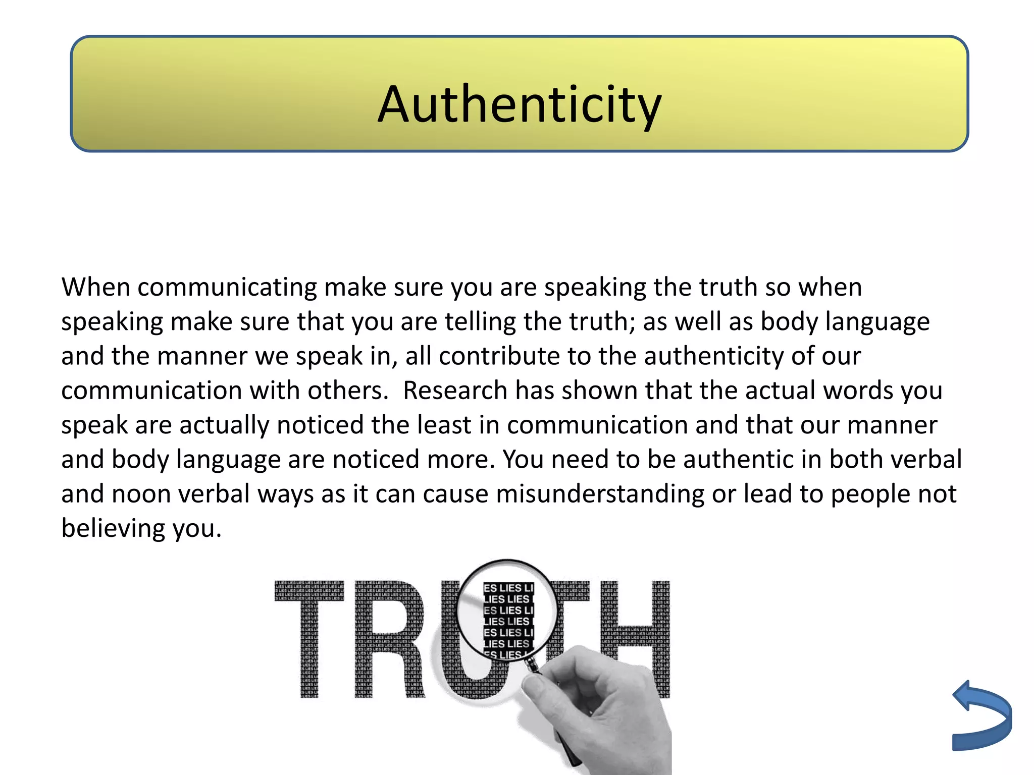 Authenticity
                        Authenticity


When communicating make sure you are speaking the truth so when
speaking make sure that you are telling the truth; as well as body language
and the manner we speak in, all contribute to the authenticity of our
communication with others. Research has shown that the actual words you
speak are actually noticed the least in communication and that our manner
and body language are noticed more. You need to be authentic in both verbal
and noon verbal ways as it can cause misunderstanding or lead to people not
believing you.
 