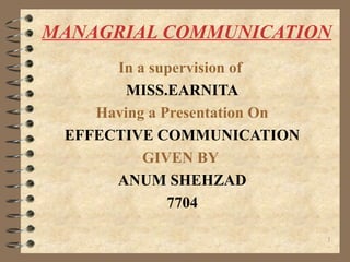 MANAGRIAL COMMUNICATION
In a supervision of
MISS.EARNITA
Having a Presentation On
EFFECTIVE COMMUNICATION
GIVEN BY
ANUM SHEHZAD
7704
1
 