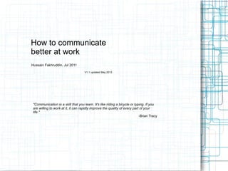 How to communicate
better at work
Hussain Fakhruddin, Jul 2011
V1.1 updated May 2012
"Communication is a skill that you learn. It's like riding a bicycle or typing. If you
are willing to work at it, it can rapidly improve the quality of every part of your
life."
-Brian Tracy
 