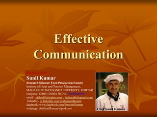 Effective
Communication
DESINGED BY
Sunil Kumar
Research Scholar/ Food Production Faculty
Institute of Hotel and Tourism Management,
MAHARSHI DAYANAND UNIVERSITY, ROHTAK
Haryana- 124001 INDIA Ph. No. 09996000499
email: skihm86@yahoo.com , balhara86@gmail.com
linkedin:- in.linkedin.com/in/ihmsunilkumar
facebook: www.facebook.com/ihmsunilkumar
webpage: chefsunilkumar.tripod.com
 