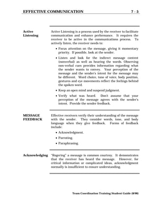 EFFECTIVE COMMUNICATION 7 - 5
Team Coordination Training Student Guide (8/98)
Active
Listening
Active Listening is a process used by the receiver to facilitate
communication and enhance performance. It requires the
receiver to be active in the communications process. To
actively listen, the receiver needs to:
• Focus attention on the message, giving it momentary
priority. If possible, look at the sender.
• Listen and look for the indirect message content
(nonverbal) as well as hearing the words. Observing
non-verbal cues provides information regarding what
the sender wants to convey. Your perception of the
message and the sender’s intent for the message may
be different. Word choice, tone of voice, body position,
gestures and eye movements reflect the feelings behind
the spoken word.
• Keep an open mind and suspend judgment.
• Verify what was heard. Don’t assume that your
perception of the message agrees with the sender’s
intent. Provide the sender feedback.
MESSAGE
FEEDBACK
Effective receivers verify their understanding of the message
with the sender. They consider words, tone, and body
language when they give feedback. Forms of feedback
include:
• Acknowledgment.
• Parroting.
• Paraphrasing.
Acknowledging “Rogering” a message is common courtesy. It demonstrates
that the receiver has heard the message. However, for
critical information or complicated ideas, acknowledgment
normally is insufficient to ensure understanding.
 