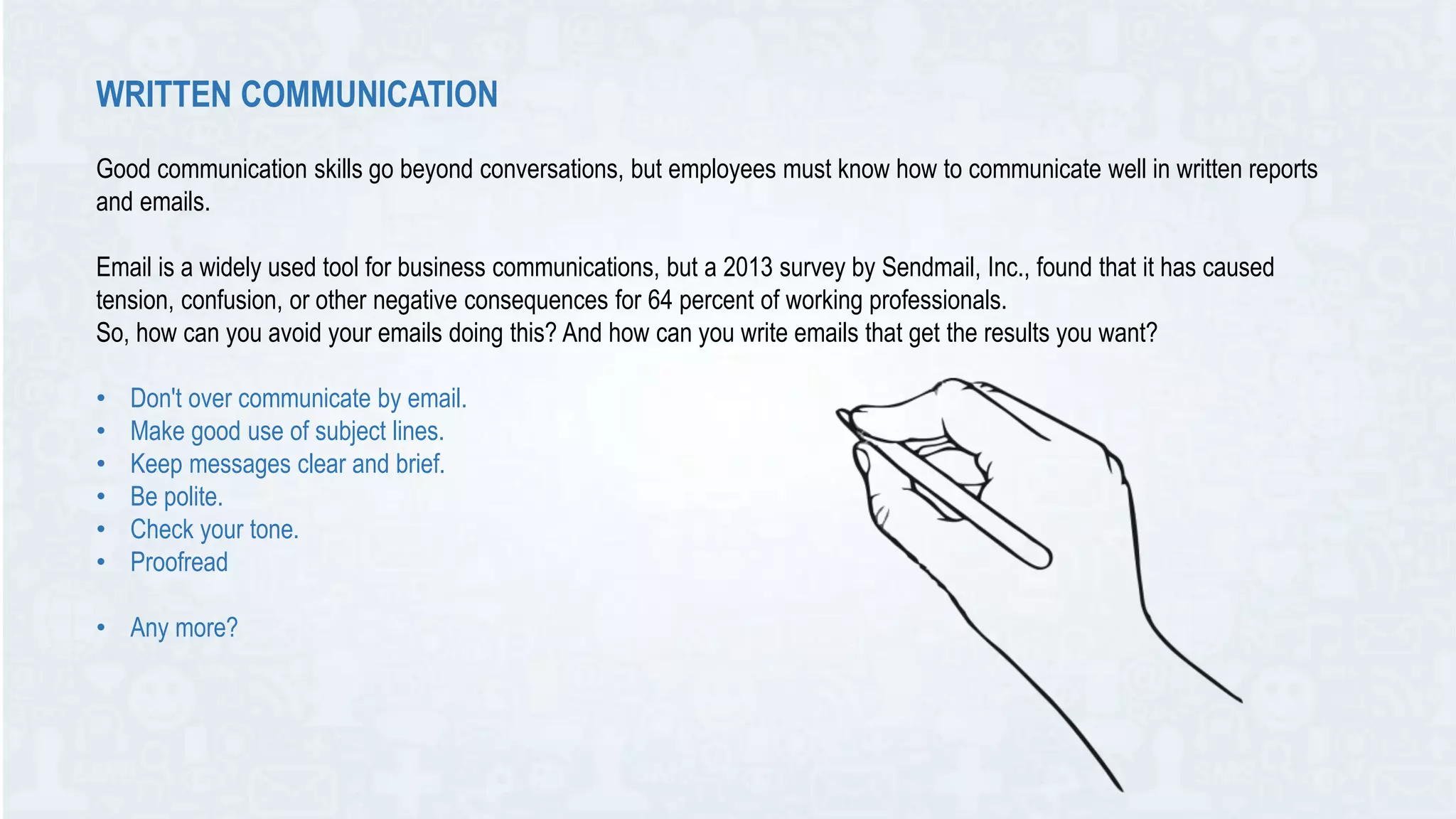 WRITTEN COMMUNICATION
Good communication skills go beyond conversations, but employees must know how to communicate well in written reports
and emails.
Email is a widely used tool for business communications, but a 2013 survey by Sendmail, Inc., found that it has caused
tension, confusion, or other negative consequences for 64 percent of working professionals.
So, how can you avoid your emails doing this? And how can you write emails that get the results you want?
• Don't over communicate by email.
• Make good use of subject lines.
• Keep messages clear and brief.
• Be polite.
• Check your tone.
• Proofread
• Any more?
 