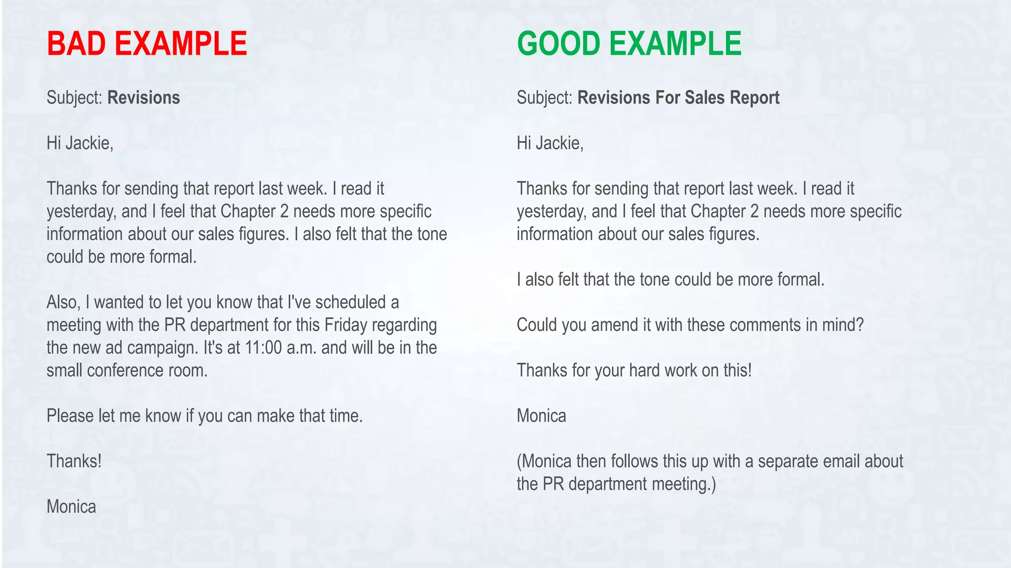 BAD EXAMPLE
Subject: Revisions
Hi Jackie,
Thanks for sending that report last week. I read it
yesterday, and I feel that Chapter 2 needs more specific
information about our sales figures. I also felt that the tone
could be more formal.
Also, I wanted to let you know that I've scheduled a
meeting with the PR department for this Friday regarding
the new ad campaign. It's at 11:00 a.m. and will be in the
small conference room.
Please let me know if you can make that time.
Thanks!
Monica
GOOD EXAMPLE
Subject: Revisions For Sales Report
Hi Jackie,
Thanks for sending that report last week. I read it
yesterday, and I feel that Chapter 2 needs more specific
information about our sales figures.
I also felt that the tone could be more formal.
Could you amend it with these comments in mind?
Thanks for your hard work on this!
Monica
(Monica then follows this up with a separate email about
the PR department meeting.)
 