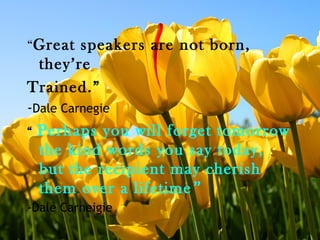“Great speakers are not born,
they’re
Trained.”
-Dale Carnegie
“ Perhaps you will forget tomorrow
the kind words you say today,
but the recipient may cherish
them over a lifetime”
-Dale Carneigie
 