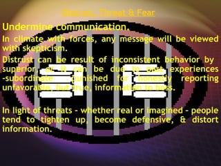 Distrust, Threat & Fear
Undermine communication.
In climate with forces, any message will be viewed
with skepticism.
Distrust can be result of inconsistent behavior by
superior, or it can be due to past experiences
-subordinate punished for honestly reporting
unfavorable, but true, information to boss.
In light of threats – whether real or imagined – people
tend to tighten up, become defensive, & distort
information.
 