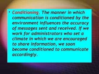  Conditioning. The manner in which
communication is conditioned by the
environment influences the accuracy
of messages sent and received. If we
work for administrators who set a
climate in which we are encouraged
to share information, we soon
become conditioned to communicate
accordingly.
 Conditioning. The manner in which
communication is conditioned by the
environment influences the accuracy
of messages sent and received. If we
work for administrators who set a
climate in which we are encouraged
to share information, we soon
become conditioned to communicate
accordingly.
 
