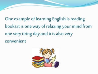 Oneexample of learning English is reading
books,it is one way of relaxing your mind from
one very tiring day,andit is also very
convenient
 