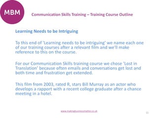 Learning Needs to be Intriguing
To this end of 'Learning needs to be intriguing' we name each one
of our training courses after a relevant film and we'll make
reference to this on the course.
For our Communication Skills training course we chose ‘Lost in
Translation’ because often emails and conversations get lost and
both time and frustration get extended.
This film from 2003, rated R, stars Bill Murray as an actor who
develops a rapport with a recent college graduate after a chance
meeting in a hotel.
11
www.makingbusinessmatter.co.uk
Communication Skills Training – Training Course Outline
 