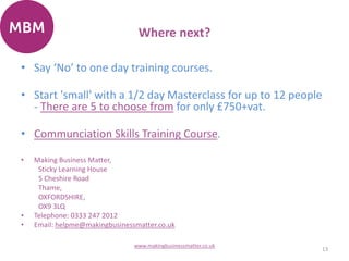 Where next?
• Say ‘No’ to one day training courses.
• Start 'small' with a 1/2 day Masterclass for up to 12 people
- There are 5 to choose from for only £750+vat.
• Communciation Skills Training Course.
• Making Business Matter,
Sticky Learning House
5 Cheshire Road
Thame,
OXFORDSHIRE,
OX9 3LQ
• Telephone: 0333 247 2012
• Email: helpme@makingbusinessmatter.co.uk
13
www.makingbusinessmatter.co.uk
 