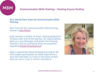 Your World Class Tutor for Communication Skills
Training
Your tutor for the Communication Skills training
course is Sally Booth.
Sally remains a retailer at heart, having worked for
14 years with one of the big four UK supermarkets,
both as a Line Manager and within the Training
function, she has practiced what she preaches
regarding People Development!
Sally is passionate about bringing learning to life
and enables participants to really experience a
new skill and work on it live in the room so that
they can see it, hear it, think it and feel it.
8
www.makingbusinessmatter.co.uk
Communication Skills Training – Training Course Outline
 