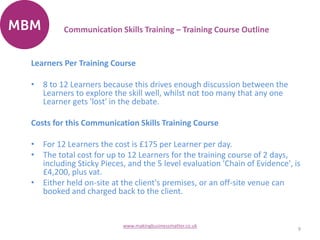 Learners Per Training Course
• 8 to 12 Learners because this drives enough discussion between the
Learners to explore the skill well, whilst not too many that any one
Learner gets 'lost' in the debate.
Costs for this Communication Skills Training Course
• For 12 Learners the cost is £175 per Learner per day.
• The total cost for up to 12 Learners for the training course of 2 days,
including Sticky Pieces, and the 5 level evaluation 'Chain of Evidence', is
£4,200, plus vat.
• Either held on-site at the client's premises, or an off-site venue can
booked and charged back to the client.
9
www.makingbusinessmatter.co.uk
Communication Skills Training – Training Course Outline
 