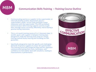 Communication Skills Training – Training Course Outline
1
www.makingbusinessmatter.co.uk
• Communicating poorly as a supplier to the supermarket, or
internally briefing another department about a
supermarket's needs, can be costly and leave a poor
impression with the supermarket. This CPD accredited
Communication Skills training supports Learners to get
their message across succinctly, effectively, and to leaving a
positive lasting impression.
• This is a 6 month training course of 1+1 'classroom days', 6
months apart, with support in between training days.
Designed to make the learning stick using our unique
training method Sticky Learning and including our ROI
guarantee.
• Specifically designed to meet the specific and challenging
demands of grocery suppliers to major UK supermarkets.
This training course will change the way Learners approach
communication giving them tools, techniques, and
confidence to more better deal with situations, leading to
improvements in performance.
 