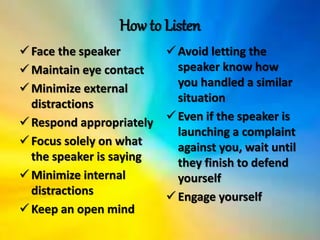 How to Listen
Face the speaker
Maintain eye contact
Minimize external
distractions
Respond appropriately
Focus solely on what
the speaker is saying
Minimize internal
distractions
Keep an open mind
Avoid letting the
speaker know how
you handled a similar
situation
Even if the speaker is
launching a complaint
against you, wait until
they finish to defend
yourself
Engage yourself
 