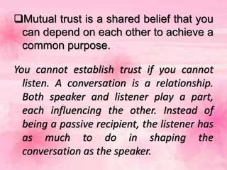 Mutual trust is a shared belief that you
can depend on each other to achieve a
common purpose.
You cannot establish trust if you cannot
listen. A conversation is a relationship.
Both speaker and listener play a part,
each influencing the other. Instead of
being a passive recipient, the listener has
as much to do in shaping the
conversation as the speaker.
 