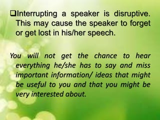 Interrupting a speaker is disruptive.
This may cause the speaker to forget
or get lost in his/her speech.
You will not get the chance to hear
everything he/she has to say and miss
important information/ ideas that might
be useful to you and that you might be
very interested about.
 