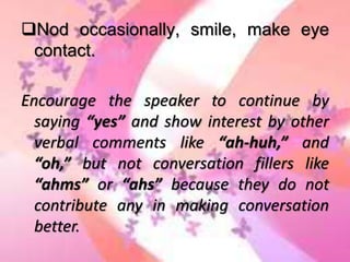 Nod occasionally, smile, make eye
contact.
Encourage the speaker to continue by
saying “yes” and show interest by other
verbal comments like “ah-huh,” and
“oh,” but not conversation fillers like
“ahms” or “ahs” because they do not
contribute any in making conversation
better.
 