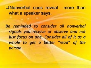 Nonverbal cues reveal more than
what a speaker says.
Be reminded to consider all nonverbal
signals you receive or observe and not
just focus on one. Consider all of it as a
whole to get a better “read” of the
person.
 