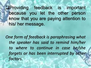 Providing feedback is important
because you let the other person
know that you are paying attention to
his/ her message.
One form of feedback is paraphrasing what
the speaker has said to remind him/her
to where to continue in case he/she
forgets or has been interrupted by other
factors.
 