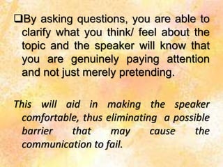 By asking questions, you are able to
clarify what you think/ feel about the
topic and the speaker will know that
you are genuinely paying attention
and not just merely pretending.
This will aid in making the speaker
comfortable, thus eliminating a possible
barrier that may cause the
communication to fail.
 