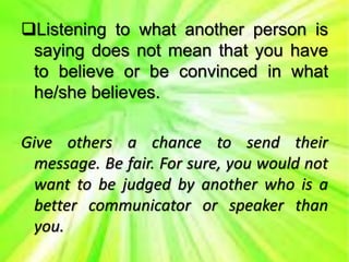 Listening to what another person is
saying does not mean that you have
to believe or be convinced in what
he/she believes.
Give others a chance to send their
message. Be fair. For sure, you would not
want to be judged by another who is a
better communicator or speaker than
you.
 