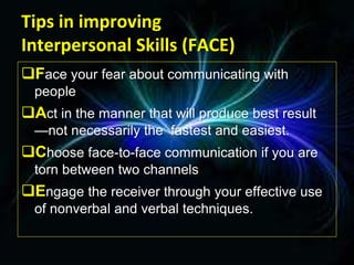 Tips in improving
Interpersonal Skills (FACE)
Face your fear about communicating with
people
Act in the manner that will produce best result
—not necessarily the fastest and easiest.
Choose face-to-face communication if you are
torn between two channels
Engage the receiver through your effective use
of nonverbal and verbal techniques.
 
