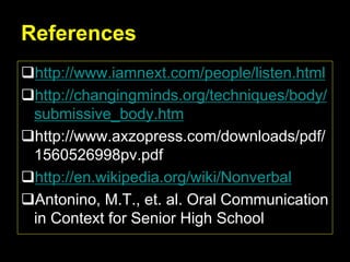 References
http://www.iamnext.com/people/listen.html
http://changingminds.org/techniques/body/
submissive_body.htm
http://www.axzopress.com/downloads/pdf/
1560526998pv.pdf
http://en.wikipedia.org/wiki/Nonverbal
Antonino, M.T., et. al. Oral Communication
in Context for Senior High School
 