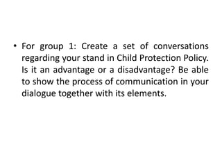 • For group 1: Create a set of conversations
regarding your stand in Child Protection Policy.
Is it an advantage or a disadvantage? Be able
to show the process of communication in your
dialogue together with its elements.
 