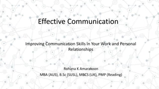 Effective Communication
Rohana K Amarakoon
MBA (AUS), B.Sc (SUSL), MBCS (UK), PMP (Reading)
Improving Communication Skills in Your Work and Personal
Relationships
 
