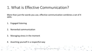 1. What is Effective Communication?
More than just the words you use, effective communication combines a set of 4
skills:
1. Engaged listening
2. Nonverbal communication
3. Managing stress in the moment
4. Asserting yourself in a respectful way
11Effective Communication by : Mr. Rohana K Amarakoon
 