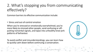 2. What’s stopping you from communicating
effectively?
Common barriers to effective communication include:
• Stress and out-of-control emotion
When you’re stressed or emotionally overwhelmed, you’re
more likely to misread other people, send confusing or off-
putting nonverbal signals, and lapse into unhealthy knee-jerk
patterns of behaviour.
To avoid conflict and misunderstandings, you can learn how
to quickly calm down before continuing a conversation.
15Effective Communication by : Mr. Rohana K Amarakoon
 