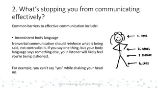 2. What’s stopping you from communicating
effectively?
Common barriers to effective communication include:
• Inconsistent body language
Nonverbal communication should reinforce what is being
said, not contradict it. If you say one thing, but your body
language says something else, your listener will likely feel
you’re being dishonest.
For example, you can’t say “yes” while shaking your head
no.
17Effective Communication by : Mr. Rohana K Amarakoon
 