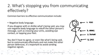 2. What’s stopping you from communicating
effectively?
Common barriers to effective communication include:
• Negative body language.
If you disagree with or dislike what’s being said, you may
use negative body language to rebuff the other person’s
message, such as crossing your arms, avoiding eye
contact, or tapping your feet.
You don’t have to agree, or even like what’s being said,
but to communicate effectively and not make the other
person defensive, it’s important to avoid sending
negative signals.
18Effective Communication by : Mr. Rohana K Amarakoon
 