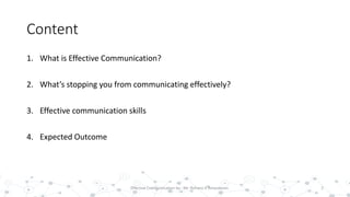 Content
1. What is Effective Communication?
2. What’s stopping you from communicating effectively?
3. Effective communication skills
4. Expected Outcome
2Effective Communication by : Mr. Rohana K Amarakoon
 