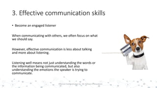 3. Effective communication skills
• Become an engaged listener
When communicating with others, we often focus on what
we should say.
However, effective communication is less about talking
and more about listening.
Listening well means not just understanding the words or
the information being communicated, but also
understanding the emotions the speaker is trying to
communicate.
20Effective Communication by : Mr. Rohana K Amarakoon
 