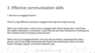 3. Effective communication skills
• Become an engaged listener
There’s a big difference between engaged listening and simply hearing.
When you really listen—when you’re engaged with what’s being said—you’ll hear
the subtle intonations in someone’s voice that tell you how that person is feeling and
the emotions they’re trying to communicate.
When you’re an engaged listener, not only will you better understand the other
person, you’ll also make that person feel heard and understood, which can help
build a stronger, deeper connection between you.
21Effective Communication by : Mr. Rohana K Amarakoon
 