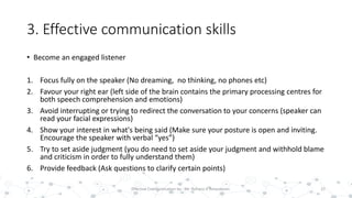 3. Effective communication skills
• Become an engaged listener
1. Focus fully on the speaker (No dreaming, no thinking, no phones etc)
2. Favour your right ear (left side of the brain contains the primary processing centres for
both speech comprehension and emotions)
3. Avoid interrupting or trying to redirect the conversation to your concerns (speaker can
read your facial expressions)
4. Show your interest in what's being said (Make sure your posture is open and inviting.
Encourage the speaker with verbal “yes”)
5. Try to set aside judgment (you do need to set aside your judgment and withhold blame
and criticism in order to fully understand them)
6. Provide feedback (Ask questions to clarify certain points)
22Effective Communication by : Mr. Rohana K Amarakoon
 