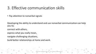 3. Effective communication skills
• Pay attention to nonverbal signals
Developing the ability to understand and use nonverbal communication can help
you to;
connect with others,
express what you really mean,
navigate challenging situations,
build better relationships at home and work.
24Effective Communication by : Mr. Rohana K Amarakoon
 