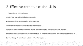 3. Effective communication skills
• Pay attention to nonverbal signals
Improve how you read nonverbal communication
2. Look at nonverbal communication signals as a group
Don’t read too much into a single gesture or nonverbal cue.
Consider all of the nonverbal signals you receive, from eye contact to tone of voice to body language.
Anyone can slip up occasionally and let eye contact slip, for example, or briefly cross their arms without meaning to.
Consider the signals as a whole to get a better “read” on a person.
26Effective Communication by : Mr. Rohana K Amarakoon
 