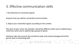 3. Effective communication skills
• Pay attention to nonverbal signals
Improve how you deliver nonverbal communication
2. Adjust your nonverbal signals according to the context
The tone of your voice, for example, should be different when you’re addressing a
child than when you’re addressing a group of adults.
Similarly, take into account the emotional state and cultural background of the
person you’re interacting with.
28Effective Communication by : Mr. Rohana K Amarakoon
 