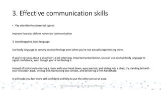 3. Effective communication skills
• Pay attention to nonverbal signals
Improve how you deliver nonverbal communication
3. Avoid negative body language
Use body language to convey positive feelings even when you're not actually experiencing them.
If you’re nervous about a situation—a job interview, important presentation, you can use positive body language to
signal confidence, even though you’re not feeling it.
Instead of tentatively entering a room with your head down, eyes averted, and sliding into a chair, try standing tall with
your shoulders back, smiling and maintaining eye contact, and delivering a firm handshake.
It will make you feel more self-confident and help to put the other person at ease.
29Effective Communication by : Mr. Rohana K Amarakoon
 