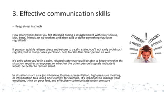 3. Effective communication skills
• Keep stress in check
How many times have you felt stressed during a disagreement with your spouse,
kids, boss, friends, or co-workers and then said or done something you later
regretted?
If you can quickly relieve stress and return to a calm state, you’ll not only avoid such
regrets, but in many cases you’ll also help to calm the other person as well.
It’s only when you’re in a calm, relaxed state that you'll be able to know whether the
situation requires a response, or whether the other person’s signals indicate it
would be better to remain silent.
In situations such as a job interview, business presentation, high-pressure meeting,
or introduction to a loved one’s family, for example, it’s important to manage your
emotions, think on your feet, and effectively communicate under pressure
31Effective Communication by : Mr. Rohana K Amarakoon
 