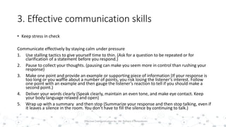 3. Effective communication skills
• Keep stress in check
Communicate effectively by staying calm under pressure
1. Use stalling tactics to give yourself time to thin. (Ask for a question to be repeated or for
clarification of a statement before you respond.)
2. Pause to collect your thoughts. (pausing can make you seem more in control than rushing your
response)
3. Make one point and provide an example or supporting piece of information (If your response is
too long or you waffle about a number of points, you risk losing the listener’s interest. Follow
one point with an example and then gauge the listener’s reaction to tell if you should make a
second point.)
4. Deliver your words clearly (Speak clearly, maintain an even tone, and make eye contact. Keep
your body language relaxed and open)
5. Wrap up with a summary and then stop (Summarize your response and then stop talking, even if
it leaves a silence in the room. You don’t have to fill the silence by continuing to talk.)
32Effective Communication by : Mr. Rohana K Amarakoon
 