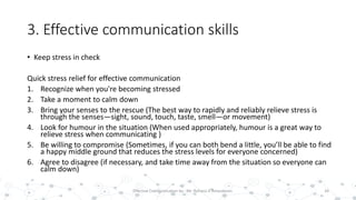 3. Effective communication skills
• Keep stress in check
Quick stress relief for effective communication
1. Recognize when you're becoming stressed
2. Take a moment to calm down
3. Bring your senses to the rescue (The best way to rapidly and reliably relieve stress is
through the senses—sight, sound, touch, taste, smell—or movement)
4. Look for humour in the situation (When used appropriately, humour is a great way to
relieve stress when communicating )
5. Be willing to compromise (Sometimes, if you can both bend a little, you’ll be able to find
a happy middle ground that reduces the stress levels for everyone concerned)
6. Agree to disagree (if necessary, and take time away from the situation so everyone can
calm down)
34Effective Communication by : Mr. Rohana K Amarakoon
 