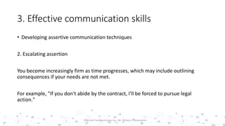 3. Effective communication skills
• Developing assertive communication techniques
2. Escalating assertion
You become increasingly firm as time progresses, which may include outlining
consequences if your needs are not met.
For example, "If you don't abide by the contract, I'll be forced to pursue legal
action."
41Effective Communication by : Mr. Rohana K Amarakoon
 