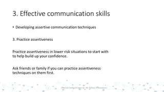 3. Effective communication skills
• Developing assertive communication techniques
3. Practice assertiveness
Practice assertiveness in lower risk situations to start with
to help build up your confidence.
Ask friends or family if you can practice assertiveness
techniques on them first.
42Effective Communication by : Mr. Rohana K Amarakoon
 